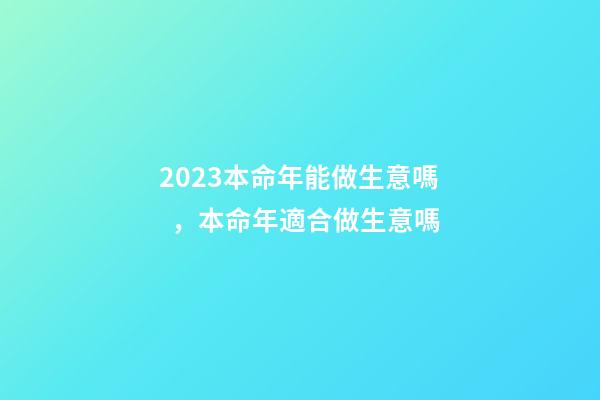 2023本命年能做生意嗎，本命年適合做生意嗎